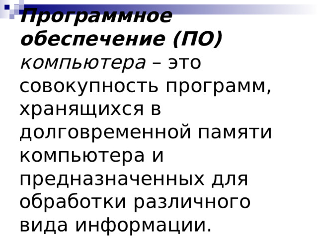 Программное обеспечение (ПО) компьютера – это совокупность программ, хранящихся в долговременной памяти компьютера и предназначенных для обработки различного вида информации. 
