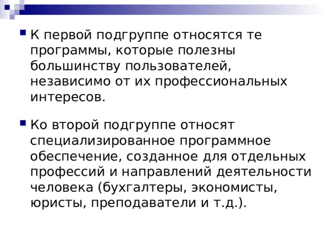 К первой подгруппе относятся те программы, которые полезны большинству пользователей, независимо от их профессиональных интересов. Ко второй подгруппе относят специализированное программное обеспечение, созданное для отдельных профессий и направлений деятельности человека (бухгалтеры, экономисты, юристы, преподаватели и т.д.). 