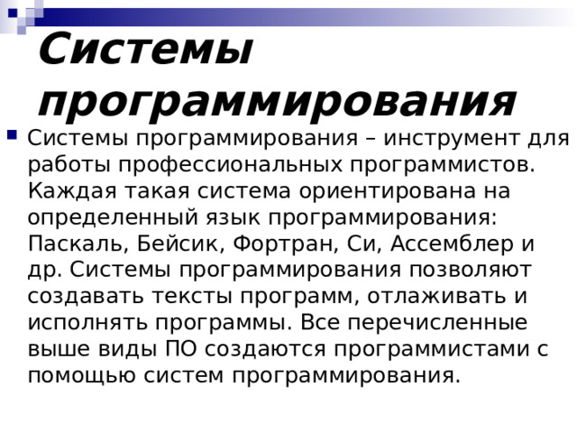 Системы программирования Системы программирования – инструмент для работы профессиональных программистов. Каждая такая система ориентирована на определенный язык программирования: Паскаль, Бейсик, Фортран, Си, Ассемблер и др. Системы программирования позволяют создавать тексты программ, отлаживать и исполнять программы. Все перечисленные выше виды ПО создаются программистами с помощью систем программирования. 