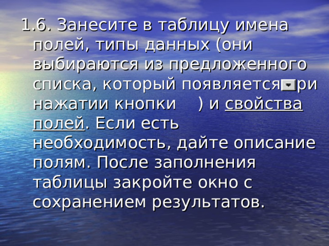 1.6. Занесите в таблицу имена полей, типы данных (они выбираются из предложенного списка, который появляется при нажатии кнопки ) и свойства полей . Если есть необходимость, дайте описание полям. После заполнения таблицы закройте окно с сохранением результатов. 