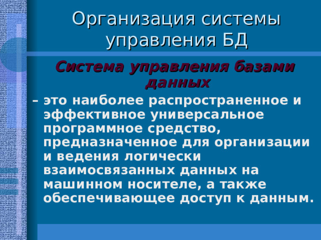 Организация системы управления БД Система управления базами данных  – это наиболее распространенное и эффективное универсальное программное средство, предназначенное для организации и ведения логически взаимосвязанных данных на машинном носителе, а также обеспечивающее доступ к данным. 