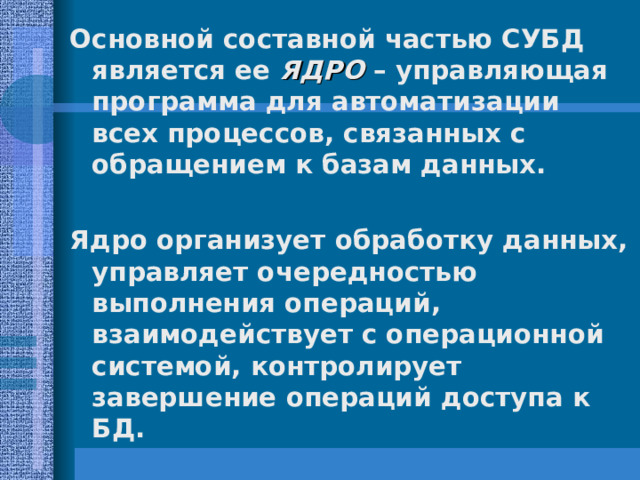 Основной составной частью СУБД является ее ЯДРО – управляющая программа для автоматизации всех процессов, связанных с обращением к базам данных.  Ядро организует обработку данных, управляет очередностью выполнения операций, взаимодействует с операционной системой, контролирует завершение операций доступа к БД. 