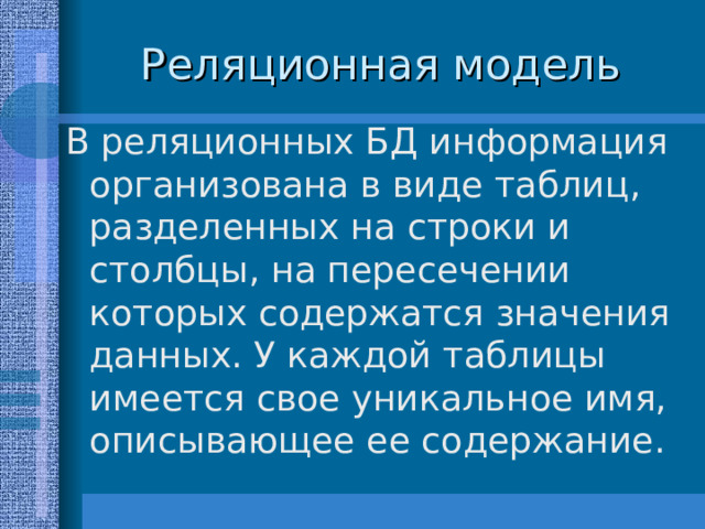 В реляционных БД информация организована в виде таблиц, разделенных на строки и столбцы, на пересечении которых содержатся значения данных. У каждой таблицы имеется свое уникальное имя, описывающее ее содержание. 