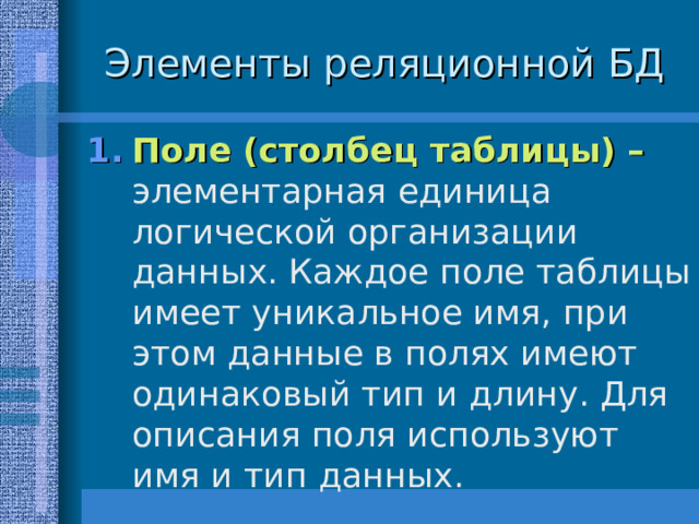 Элементы реляционной БД Поле (столбец таблицы) – элементарная единица логической организации данных. Каждое поле таблицы имеет уникальное имя, при этом данные в полях имеют одинаковый тип и длину. Для описания поля используют имя и тип данных. 