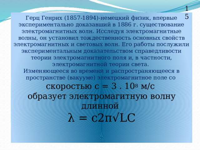 15 Герц Генрих (1857-1894)-немецкий физик, впервые экспериментально доказавший в 1886 г. существование электромагнитных волн. Исследуя электромагнитные волны, он установил тождественность основных свойств электромагнитных и световых волн. Его работы послужили экспериментальным доказательством справедливости теории электромагнитного поля и, в частности, электромагнитной теории света.  Изменяющееся во времени и распространяющееся в пространстве (вакууме) электромагнитное поле со  скоростью с = 3 . 10 8 м/с  образует электромагитную волну длинной  λ = c2π√LC     