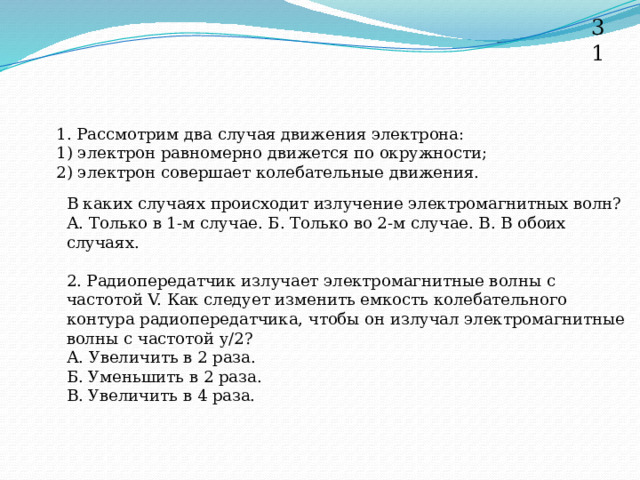 31 1. Рассмотрим два случая движения электрона: 1) электрон равномерно движется по окружности; 2) электрон совершает колебательные движения. В каких случаях происходит излучение электромагнитных волн? А. Только в 1-м случае. Б. Только во 2-м случае. В. В обоих случаях. 2. Радиопередатчик излучает электромагнитные волны с частотой V. Как следует изменить емкость колебательного контура радиопередатчика, чтобы он излучал электромагнитные волны с частотой у/2? А. Увеличить в 2 раза. Б. Уменьшить в 2 раза. В. Увеличить в 4 раза. 