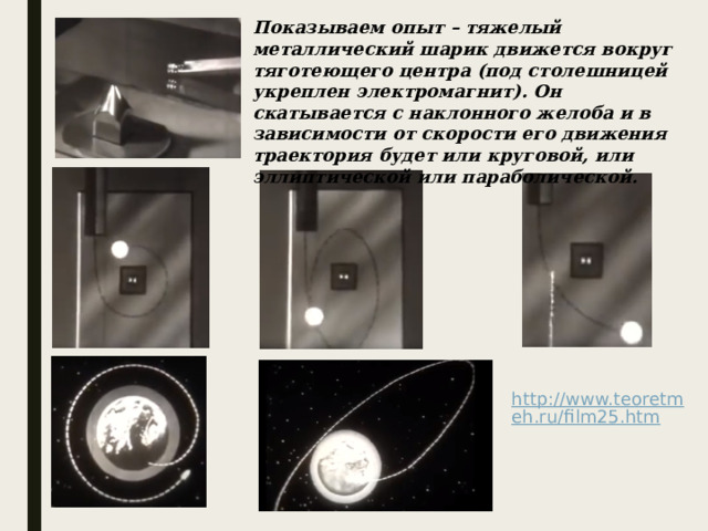 Показываем опыт – тяжелый металлический шарик движется вокруг тяготеющего центра (под столешницей укреплен электромагнит). Он скатывается с наклонного желоба и в зависимости от скорости его движения траектория будет или круговой, или эллиптической или параболической. 