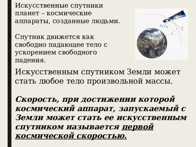 Искусственные спутники планет – космические аппараты, созданные людьми. Спутник движется как свободно падающее тело с ускорением свободного падения. Искусственным спутником Земли может стать любое тело произвольной массы. Скорость, при достижении которой космический аппарат, запускаемый с Земли может стать ее искусственным спутником называется первой космической скоростью. 
