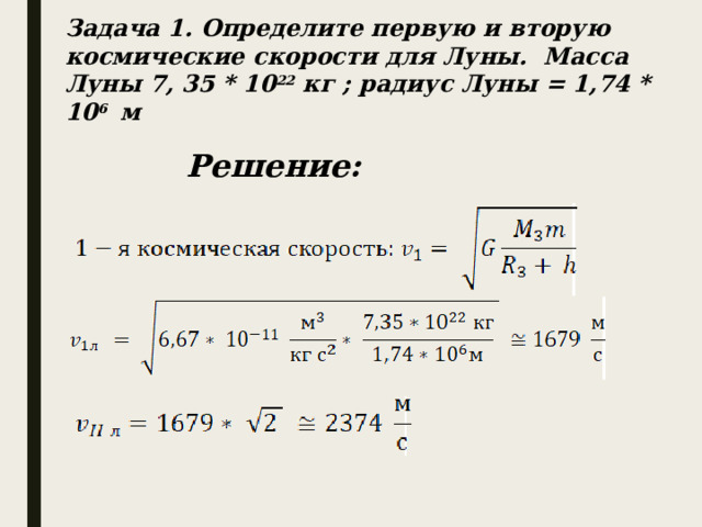 Задача 1. Определите первую и вторую космические скорости для Луны. Масса Луны 7, 35 * 10 22 кг ; радиус Луны = 1,74 * 10 6 м Решение: 