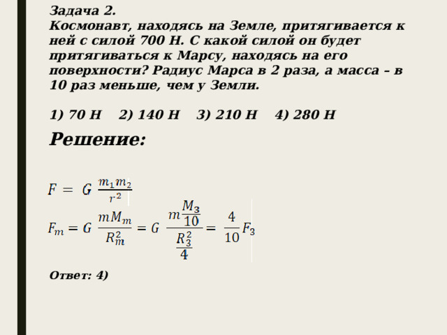 Задача 2. Космонавт, находясь на Земле, притягивается к ней с силой 700 Н. С какой силой он будет притягиваться к Марсу, находясь на его поверхности? Радиус Марса в 2 раза, а масса – в 10 раз меньше, чем у Земли.  1) 70 Н 2) 140 Н 3) 210 Н 4) 280 Н Решение: Ответ: 4) 