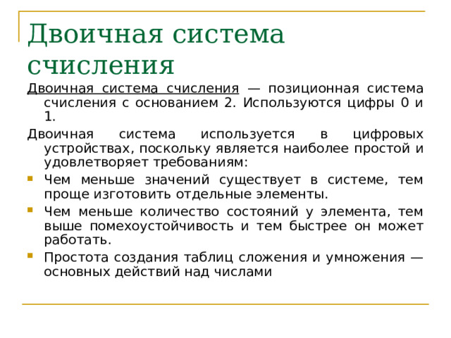 Двоичная система счисления Двоичная система счисления — позиционная система счисления с основанием 2. Используются цифры 0 и 1. Двоичная система используется в цифровых устройствах, поскольку является наиболее простой и удовлетворяет требованиям: Чем меньше значений существует в системе, тем проще изготовить отдельные элементы. Чем меньше количество состояний у элемента, тем выше помехоустойчивость и тем быстрее он может работать. Простота создания таблиц сложения и умножения — основных действий над числами  