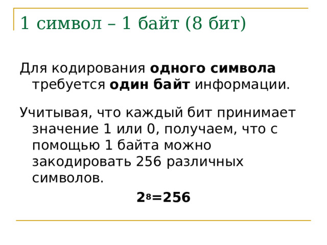 1 символ – 1 байт (8 бит) Для кодирования одного символа требуется один байт информации. Учитывая, что каждый бит принимает значение 1 или 0, получаем, что с помощью 1 байта можно закодировать 256 различных символов. 2 8 =256 