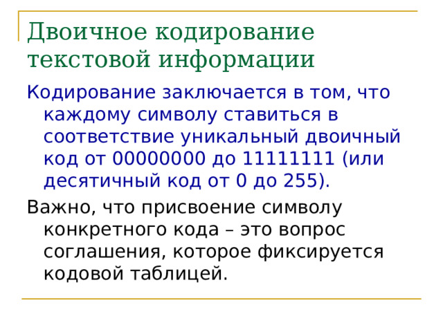 Двоичное кодирование текстовой информации Кодирование заключается в том, что каждому символу ставиться в соответствие уникальный двоичный код от 00000000 до 11111111 (или десятичный код от 0 до 255). Важно, что присвоение символу конкретного кода – это вопрос соглашения, которое фиксируется кодовой таблицей. 