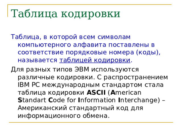 Таблица кодировки Таблица, в которой всем символам компьютерного алфавита поставлены в соответствие порядковые номера (коды), называется таблицей кодировки . Для разных типов ЭВМ используются различные кодировки. С распространением IBM PC международным стандартом стала таблица кодировки ASCII ( A merican S tandart C ode for I nformation I nterchange ) – Американский стандартный код для информационного обмена. 