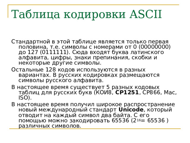 Таблица кодировки ASCII Стандартной в этой таблице является только первая половина, т.е. символы с номерами от 0 (00000000) до 127 (0111111). Сюда входят буква латинского алфавита, цифры, знаки препинания, скобки и некоторые другие символы. Остальные 128 кодов используются в разных вариантах. В русских кодировках размещаются символы русского алфавита. В настоящее время существует 5 разных кодовых таблиц для русских букв (КОИ8, СР1251 , СР866, Mac, ISO ). В настоящее время получил широкое распространение новый международный стандарт Unicode , который отводит на каждый символ два байта. С его помощью можно закодировать 65536 (2 16 = 65536 ) различных символов. 