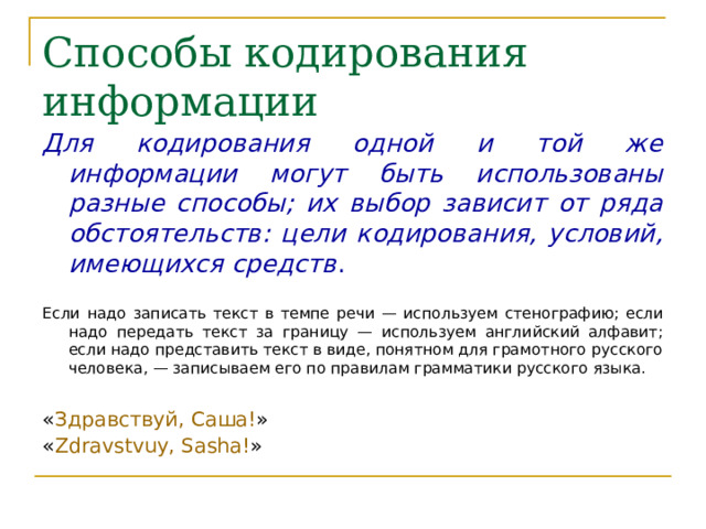 Способы кодирования информации Для кодирования одной и той же информации могут быть использованы разные способы; их выбор зависит от ряда обстоятельств: цели кодирования, условий, имеющихся средств . Если надо записать текст в темпе речи — используем стенографию; если надо передать текст за границу — используем английский алфавит; если надо представить текст в виде, понятном для грамотного русского человека, — записываем его по правилам грамматики русского языка. « Здравствуй, Саша! » « Zdravstvu y , Sa s ha! » 