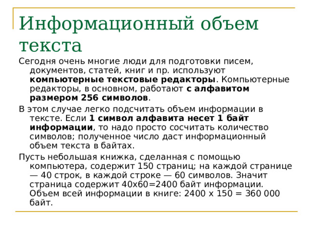 Информационный объем текста Сегодня очень многие люди для подготовки писем, документов, статей, книг и пр. используют компьютерные текстовые редакторы . Компьютерные редакторы, в основном, работают с алфавитом размером 256 символов . В этом случае легко подсчитать объем информации в тексте. Если 1 символ алфавита несет 1 байт информации , то надо просто сосчитать количество символов; полученное число даст информационный объем текста в байтах. Пусть небольшая книжка, сделанная с помощью компьютера, содержит 150 страниц; на каждой странице — 40 строк, в каждой строке — 60 символов. Значит страница содержит 40x60=2400 байт информации. Объем всей информации в книге: 2400 х 150 = 360 000 байт. 