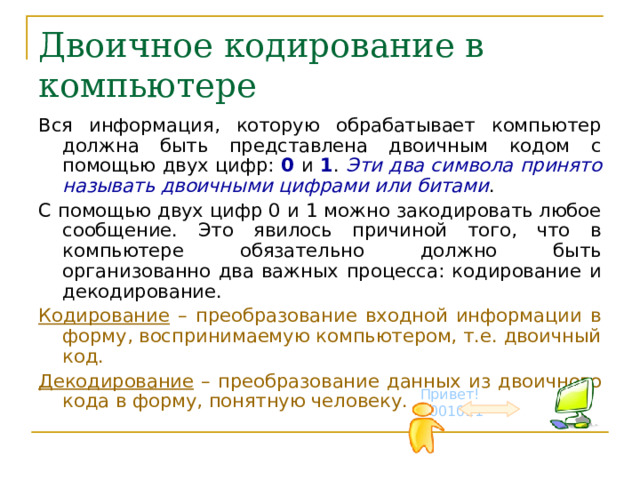 Двоичное кодирование в компьютере Вся информация, которую обрабатывает компьютер должна быть представлена двоичным кодом с помощью двух цифр: 0 и 1 . Эти два символа принято называть двоичными цифрами или битами . С помощью двух цифр 0 и 1 можно закодировать любое сообщение. Это явилось причиной того, что в компьютере обязательно должно быть организованно два важных процесса: кодирование и декодирование. Кодирование – преобразование входной информации в форму, воспринимаемую компьютером, т.е. двоичный код. Декодирование – преобразование данных из двоичного кода в форму, понятную человеку. Привет! 1001011 