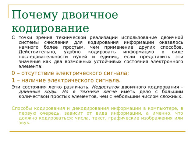 Почему двоичное кодирование С точки зрения технической реализации использование двоичной системы счисления для кодирования информации оказалось намного более простым, чем применение других способов. Действительно, удобно кодировать информацию в виде последовательности нулей и единиц, если представить эти значения как два возможных устойчивых состояния электронного элемента: 0 – отсутствие электрического сигнала; 1 – наличие электрического сигнала. Эти состояния легко различать. Недостаток двоичного кодирования – длинные коды . Но в технике  легче иметь дело с большим количеством простых элементов, чем с небольшим числом сложных. Способы кодирования и декодирования информации в компьютере, в первую очередь, зависит от вида информации, а именно, что должно кодироваться: числа, текст, графические изображения или звук. 