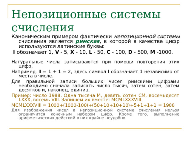 Непозиционные системы счисления Каноническим примером фактически непозиционной  системы счисления является римская , в которой в качестве цифр используются латинские буквы:  I обозначает 1, V - 5, X - 10, L - 50, C - 100, D - 500, M -1000. Натуральные числа записываются при помощи повторения этих цифр. Например, II = 1 + 1 = 2, здесь символ I обозначает 1 независимо от места в числе. Для правильной записи больших чисел римскими цифрами необходимо сначала записать число тысяч, затем сотен, затем десятков и, наконец, единиц. Пример: число 1988. Одна тысяча M, девять сотен CM, восемьдесят LXXX, восемь VIII. Запишем их вместе: MCMLXXXVIII. MCMLXXXVIII = 1000+(1000-100)+( 50+ 10 +10+10 )+5+1+1+1 = 19 8 8  Для изображения чисел в непозиционной системе счисления нельзя ограничится конечным набором цифр. Кроме того, выполнение арифметических действий в них крайне неудобно. 