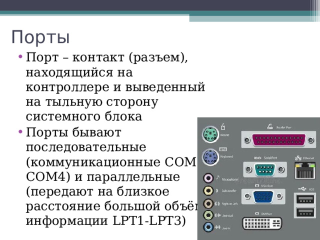 Порты Порт – контакт (разъем), находящийся на контроллере и выведенный на тыльную сторону системного блока Порты бывают последовательные (коммуникационные COM1-COM4 )  и параллельные (передают на близкое расстояние большой объём информации LPT1-LPT3 ) 