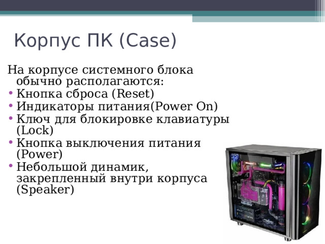 Корпус ПК ( Case) На корпусе системного блока обычно располагаются: Кнопка сброса ( Reset) Индикаторы питания (Power On) Ключ для блокировке клавиатуры (Lock) Кнопка выключения питания (Power) Небольшой динамик, закрепленный внутри корпуса (Speaker) 