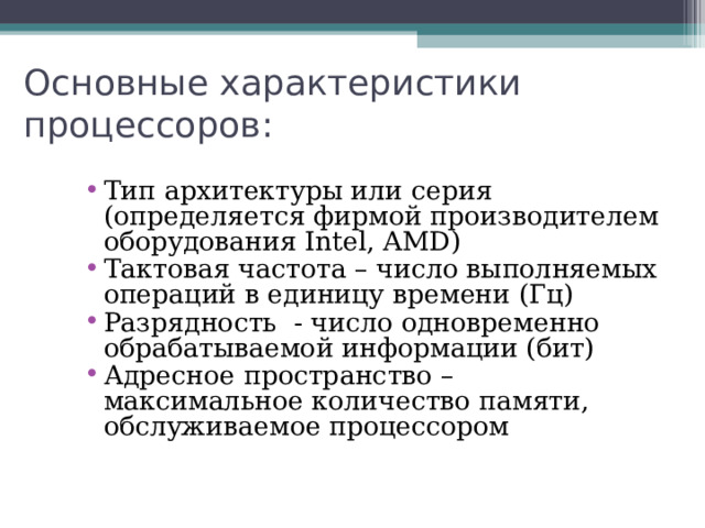 Основные характеристики процессоров: Тип архитектуры или серия (определяется фирмой производителем оборудования Intel, AMD ) Тактовая частота – число выполняемых операций в единицу времени (Гц) Разрядность - число одновременно обрабатываемой информации (бит) Адресное пространство – максимальное количество памяти, обслуживаемое процессором 