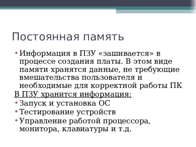 Постоянная память Информация в ПЗУ «зашивается» в процессе создания платы. В этом виде памяти хранятся данные, не требующие вмешательства пользователя и необходимые для корректной работы ПК В ПЗУ хранится информация: Запуск и установка ОС Тестирование устройств Управление работой процессора, монитора, клавиатуры и т.д. 