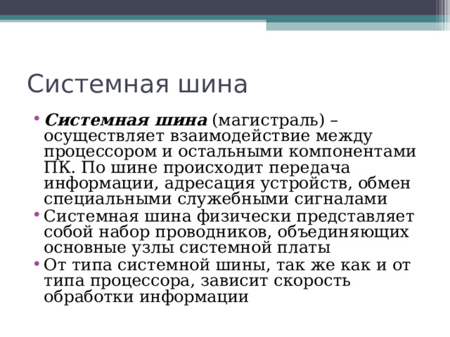 Системная шина Системная шина (магистраль) – осуществляет взаимодействие между процессором и остальными компонентами ПК. По шине происходит передача информации, адресация устройств, обмен специальными служебными сигналами Системная шина физически представляет собой набор проводников, объединяющих основные узлы системной платы От типа системной шины, так же как и от типа процессора, зависит скорость обработки информации 