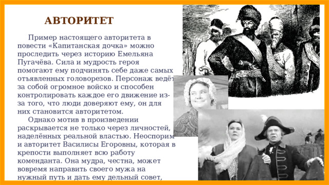 АВТОРИТЕТ  Пример настоящего авторитета в повести «Капитанская дочка» можно проследить через историю Емельяна Пугачёва. Сила и мудрость героя помогают ему подчинять себе даже самых отъявленных головорезов. Персонаж ведёт за собой огромное войско и способен контролировать каждое его движение из-за того, что люди доверяют ему, он для них становится авторитетом.  Однако мотив в произведении раскрывается не только через личностей, наделённых реальной властью. Неоспорим и авторитет Василисы Егоровны, которая в крепости выполняет всю работу коменданта. Она мудра, честна, может вовремя направить своего мужа на нужный путь и дать ему дельный совет, именно поэтому окружающие уважают её и доверяют ей. 