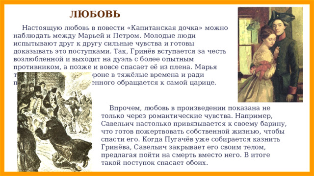 ЛЮБОВЬ  Настоящую любовь в повести «Капитанская дочка» можно наблюдать между Марьей и Петром. Молодые люди испытывают друг к другу сильные чувства и готовы доказывать это поступками. Так, Гринёв вступается за честь возлюбленной и выходит на дуэль с более опытным противником, а позже и вовсе спасает её из плена. Марья тоже не остаётся в стороне в тяжёлые времена и ради помилования возлюбленного обращается к самой царице.  Впрочем, любовь в произведении показана не только через романтические чувства. Например, Савельич настолько привязывается к своему барину, что готов пожертвовать собственной жизнью, чтобы спасти его. Когда Пугачёв уже собирается казнить Гринёва, Савельич закрывает его своим телом, предлагая пойти на смерть вместо него. В итоге такой поступок спасает обоих. 