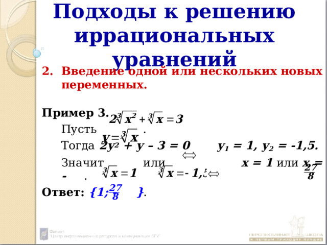 Подходы к решению иррациональных уравнений Введение одной или нескольких новых переменных.  Пример 3.  Пусть  .  Тогда 2у 2 + у – 3 = 0  у 1 = 1, у 2 = -1,5.  Значит или х = 1 или х = - .  Ответ:  {1; - } . 27 8 27 8 