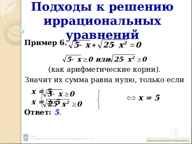 Подходы к решению иррациональных уравнений Пример 6.  (как арифметические корни). Значит их сумма равна нулю, только если      х = 5      х = ± 5 Ответ:  5 . х = 5 