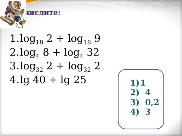 Вычислите: log 18 2 + log 18 9 log 4 8 + log 4 32 log 32 2 + log 32 2 lg 40 + lg 25 1  4  0,2  3 