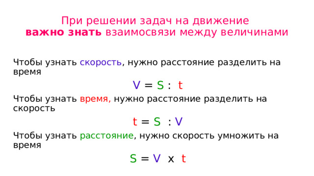 При решении задач на движение  важно знать взаимосвязи между величинами Чтобы узнать скорость , нужно расстояние разделить на время V = S : t Чтобы узнать время, нужно расстояние разделить на скорость t = S : V Чтобы узнать расстояние , нужно скорость умножить на время S = V х t 