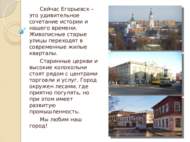 Сейчас Егорьевск – это удивительное сочетание истории и нашего времени. Живописные старые улицы переходят в современные жилые кварталы. Старинные церкви и высокие колокольни стоят рядом с центрами торговли и услуг. Город окружен лесами, где приятно погулять, но при этом имеет развитую промышленность. Мы любим наш город! 