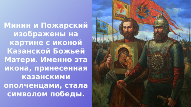 Минин и Пожарский изображены на картине с иконой Казанской Божьей Матери. Именно эта икона, принесенная казанскими ополченцами, стала символом победы. 