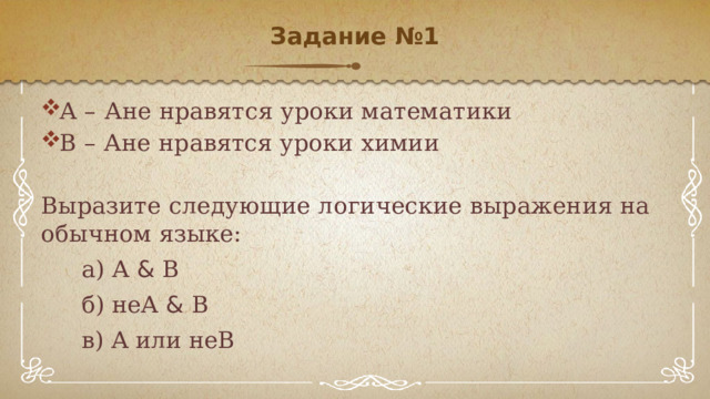 Задание №1   А – Ане нравятся уроки математики В – Ане нравятся уроки химии Выразите следующие логические выражения на обычном языке: а) А & В б) неА & В в) А или неВ 