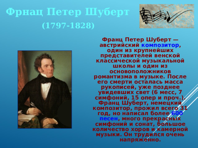 Фрнац Петер Шуберт (1797-1828)  Франц Петер Шуберт — австрийский композитор , один из крупнейших представителей венской классической музыкальной школы и один из основоположников романтизма в музыке. После его смерти осталась масса рукописей, уже позднее увидевших свет (6 месс, 7 симфоний, 15 опер и проч.). Франц Шуберт, немецкий композитор, прожил всего 31 год, но написал более 600 песен , много прекрасных симфоний и сонат, большое количест­во хоров и камерной музыки. Он трудился очень напряженно. 