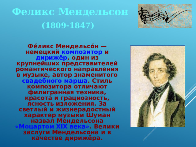 Феликс Мендельсон (1809-1847)  Фе́ликс Мендельсо́н — немецкий композитор и дирижёр , один из крупнейших представителей романтического направления в музыке, автор знаменитого свадебного марша . Стиль композитора отличают филигранная техника, красота и грациозность, ясность изложения. За светлый и жизнерадостный характер музыки Шуман назвал Мендельсона «Моцартом XIX века» . Велики заслуги Мендельсона и в качестве дирижёра. 