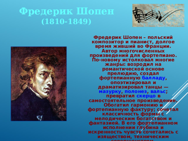 Фредерик Шопен (1810-1849)  Фредерик Шопен – польский композитор и пианист, долгое время живший во Франции. Автор многочисленных произведений для фортепиано. По-новому истолковал многие жанры: возродил на романтической основе прелюдию, создал фортепианную балладу , опоэтизировал и драматизировал танцы — мазурку , полонез , вальс ; превратил скерцо в самостоятельное произведение. Обогатил гармонию и фортепианную фактуру; сочетал классичность формы с мелодическим богатством и фантазией. В его фортепианном исполнении глубина и искренность чувств сочетались с изяществом, техническим совершенством. 