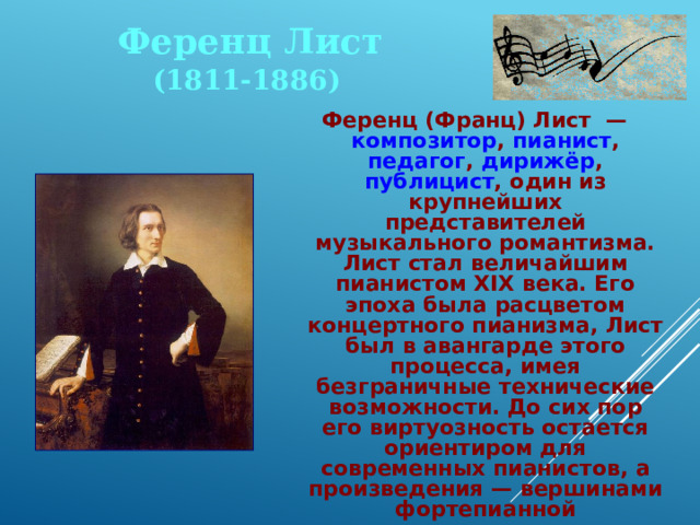 Ференц Лист (1811-1886) Ференц (Франц) Лист — композитор , пианист , педагог , дирижёр , публицист , один из крупнейших представителей музыкального романтизма. Лист стал величайшим пианистом XIX века. Его эпоха была расцветом концертного пианизма, Лист был в авангарде этого процесса, имея безграничные технические возможности. До сих пор его виртуозность остается ориентиром для современных пианистов, а произведения — вершинами фортепианной виртуозности. 