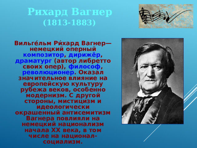 Рихард Вагнер (1813-1883)  Вильге́льм Ри́хард Вагнер— немецкий оперный композитор , дирижёр , драматург (автор либретто своих опер), философ , революционер . Оказал значительное влияние на европейскую культуру рубежа веков, особенно модернизм. С другой стороны, мистицизм и идеологически окрашенный антисемитизм Вагнера повлияли на немецкий национализм начала XX века, в том числе на национал-социализм. 