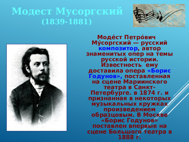 Модест Мусоргский (1839-1881) Моде́ст Петро́вич Му́соргский — русский композитор , автор знаменитых опер на темы русской истории. Известность ему доставила опера «Борис Годунов», поставленная на сцене Мариинского театра в Санкт-Петербурге. в 1874 г. и признанная в некоторых музыкальных кружках произведением образцовым. В Москве «Борис Годунов» поставлен впервые на сцене Большого театра в 1888 г. 
