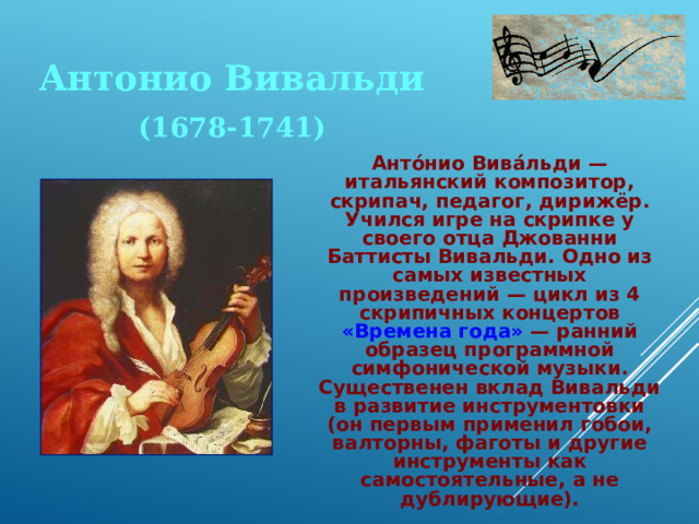 Антонио Вивальди (1678-1741)  Анто́нио Вива́льди — итальянский композитор, скрипач, педагог, дирижёр. Учился игре на скрипке у своего отца Джованни Баттисты Вивальди. Одно из самых известных произведений — цикл из 4 скрипичных концертов «Времена года» — ранний образец программной симфонической музыки. Существенен вклад Вивальди в развитие инструментовки (он первым применил гобои, валторны, фаготы и другие инструменты как самостоятельные, а не дублирующие). 