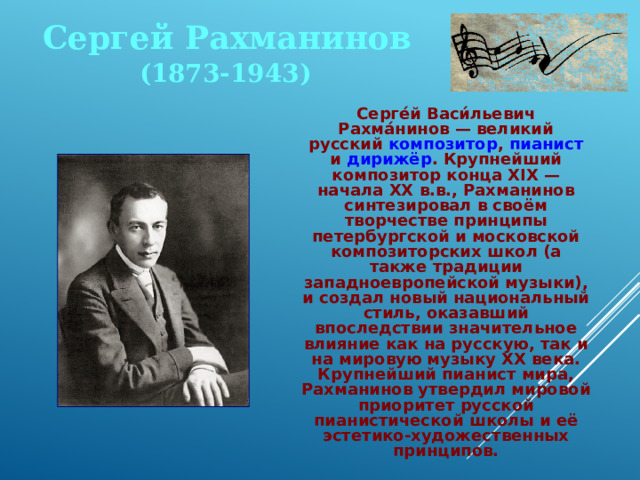 Сергей Рахманинов (1873-1943)  Серге́й Васи́льевич Рахма́нинов — великий русский композитор , пианист и дирижёр . Крупнейший композитор конца XIX — начала XX в.в., Рахманинов синтезировал в своём творчестве принципы петербургской и московской композиторских школ (а также традиции западноевропейской музыки), и создал новый национальный стиль, оказавший впоследствии значительное влияние как на русскую, так и на мировую музыку XX века. Крупнейший пианист мира, Рахманинов утвердил мировой приоритет русской пианистической школы и её эстетико-художественных принципов. 