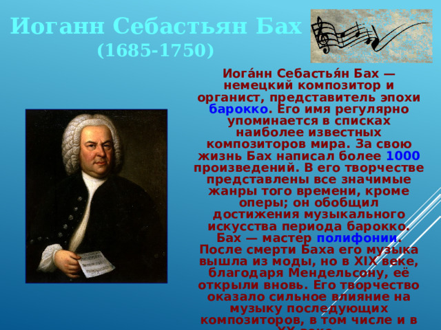 Иоганн Себастьян Бах (1685-1750)  Иога́нн Себастья́н Бах — немецкий композитор и органист, представитель эпохи барокко . Его имя регулярно упоминается в списках наиболее известных композиторов мира. За свою жизнь Бах написал более 1000 произведений. В его творчестве представлены все значимые жанры того времени, кроме оперы; он обобщил достижения музыкального искусства периода барокко. Бах — мастер полифонии . После смерти Баха его музыка вышла из моды, но в XIX веке, благодаря Мендельсону, её открыли вновь. Его творчество оказало сильное влияние на музыку последующих композиторов, в том числе и в XX веке.  