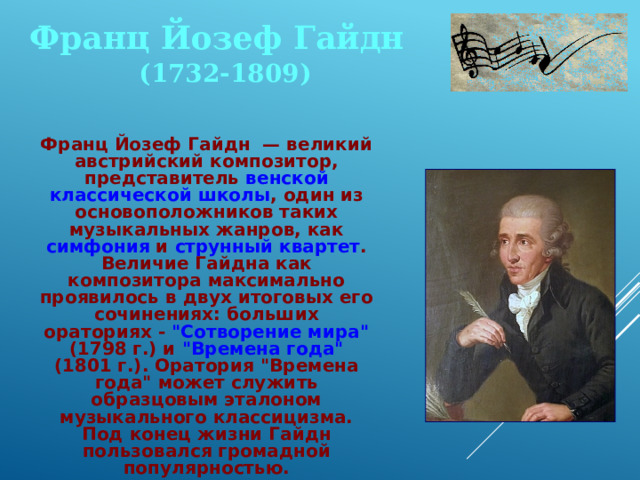 Франц Йозеф Гайдн (1732-1809)  Франц Йозеф Гайдн — великий австрийский композитор, представитель венской классической школы , один из основоположников таких музыкальных жанров, как симфония и струнный квартет . Величие Гайдна как композитора максимально проявилось в двух итоговых его сочинениях: больших ораториях - 