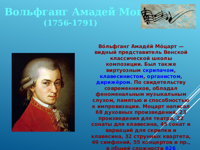 Вольфганг Амадей Моцарт (1756-1791) Во́льфганг Амаде́й Мо́царт — видный представитель Венской классической школы композиции. Был также виртуозным скрипачом , клавесинистом , органистом , дирижёром . По свидетельству современников, обладал феноменальным музыкальным слухом, памятью и способностью к импровизации. Моцарт написал 68 духовных произведений, 23 произведения для театра, 22 сонаты для клавесина, 45 сонат и вариаций для скрипки и клавесина, 32 струнных квартета, 49 симфоний, 55 концертов и пр., в общей сложности 626 произведений. 