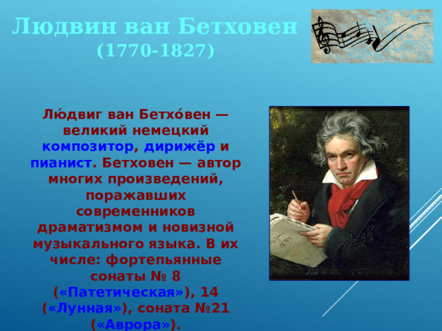 Людвин ван Бетховен (1770-1827) Лю́двиг ван Бетхо́вен — великий немецкий композитор , дирижёр и пианист . Бетховен — автор многих произведений, поражавших современников драматизмом и новизной музыкального языка. В их числе: фортепьянные сонаты № 8 ( «Патетическая» ), 14 ( «Лунная» ), соната №21 ( «Аврора» ). 